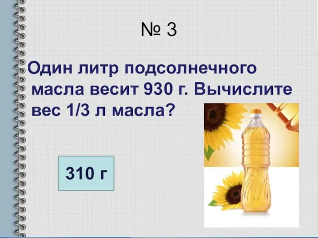№ 3 Один литр подсолнечного масла весит 930 г. Вычислите вес 1/3 л масла? 310 г