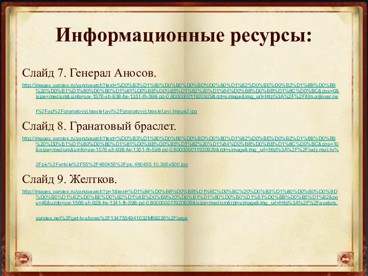 Информационные ресурсы: Слайд 7. Генерал Аносов. http://images.yandex.ru/yandsearch?text=%D0%B3%D1%80%D0%B0%D0%BD%D0%B0%D1%82%D0%BE%D0%B2%D1%8B%D0%B9%20%D0%B1%D1%80%D0%B0%D1%81%D0%BB%D0%B5%D1%82%20%D1%84%D0%B8%D0%BB%D1%8C%D0%BC&pos=0&isize=medium&uinfo=sw-1576-sh-938-fw-1351-fh-598-pd-0.800000011920929&rpt=simage&img_url=http%3A%2F%2Ffilm.arjlover.net%2Fap%2Fgranatovyj.braslet.avi%2Fgranatovyj.braslet.avi.image2.jpg Слайд 8. Гранатовый браслет. http://images.yandex.ru/yandsearch?text=%D0%B3%D1%80%D0%B0%D0%BD%D0%B0%D1%82%D0%BE%D0%B2%D1%8B%D0%B9%20%D0%B1%D1%80%D0%B0%D1%81%D0%BB%D0%B5%D1%82%20%D1%84%D0%B8%D0%BB%D1%8C%D0%BC&pos=10&isize=medium&uinfo=sw-1576-sh-938-fw-1351-fh-598-pd-0.800000011920929&rpt=simage&img_url=http%3A%2F%2Flady.mail.ru%2Fpic%2Farticle%2F55%2F460455%2Fpic.460455.10.395x500.jpg Слайд 9. Желтков. http://images.yandex.ru/yandsearch?p=1&text=%D1%84%D0%B8%D0%BB%D1%8C%D0%BC%20%D0%B3%D1%80%D0%B0%D0%BD%D0%B0%D1%82%D0%BE%D0%B2%D1%8B%D0%B9%20%D0%B1%D1%80%D0%B0%D1%81%D0%BB%D0%B5%D1%82&pos=46&uinfo=sw-1566-sh-928-fw-1341-fh-598-pd-0.800000011920929&isize=medium&rpt=simage&img_url=http%3A%2F%2Favatars.yandex.net%2Fget-tv-shows%2F1347554941032M68226%2Flarge