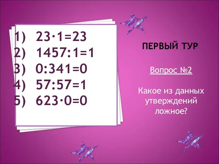 ПЕРВЫЙ ТУР Вопрос №2 Какое из данных утверждений ложное? 23·1=23 1457:1=1 0:341=0 57:57=1 623·0=0