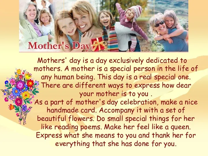 Mothers' day is a day exclusively dedicated to mothers. A mother