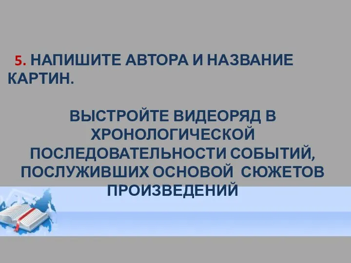 5. НАПИШИТЕ АВТОРА И НАЗВАНИЕ КАРТИН. ВЫСТРОЙТЕ ВИДЕОРЯД В ХРОНОЛОГИЧЕСКОЙ ПОСЛЕДОВАТЕЛЬНОСТИ СОБЫТИЙ, ПОСЛУЖИВШИХ ОСНОВОЙ СЮЖЕТОВ ПРОИЗВЕДЕНИЙ