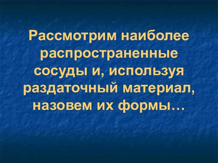 Рассмотрим наиболее распространенные сосуды и, используя раздаточный материал, назовем их формы…