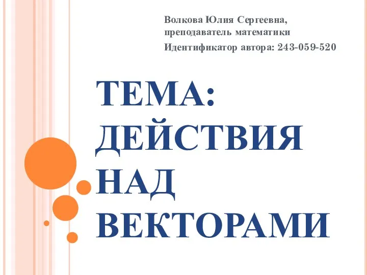 ТЕМА: ДЕЙСТВИЯ НАД ВЕКТОРАМИ Волкова Юлия Сергеевна, преподаватель математики Идентификатор автора: 243-059-520