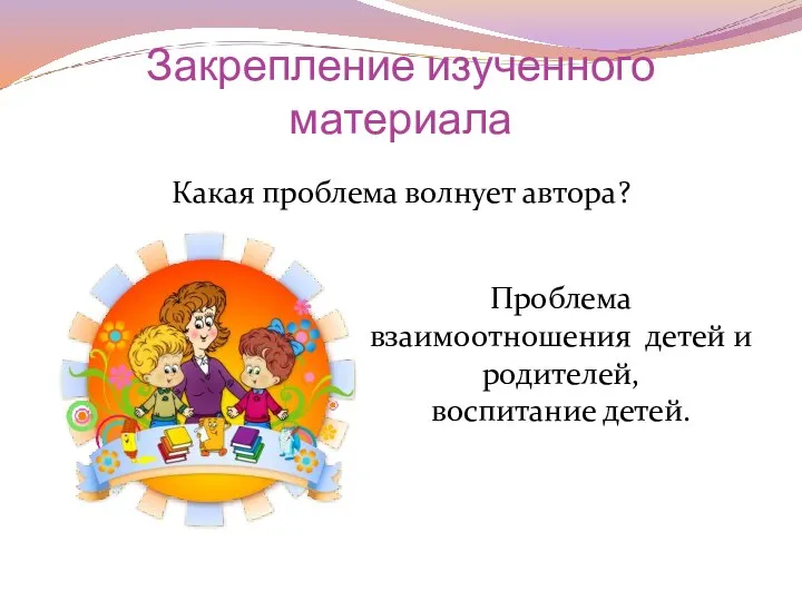 Закрепление изученного материала Какая проблема волнует автора? Проблема взаимоотношения детей и родителей, воспитание детей.