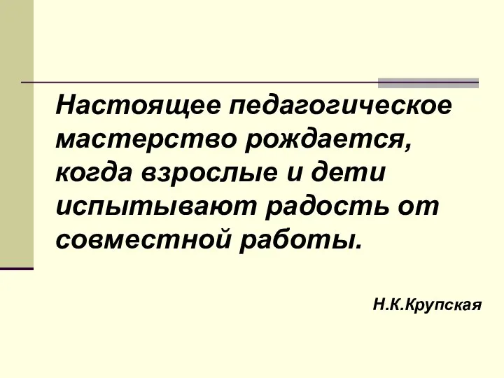 Настоящее педагогическое мастерство рождается, когда взрослые и дети испытывают радость от совместной работы. Н.К.Крупская