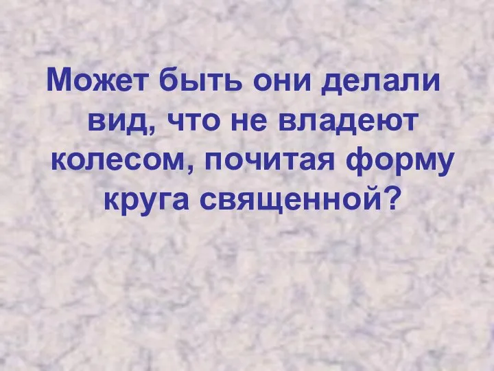 Может быть они делали вид, что не владеют колесом, почитая форму круга священной?