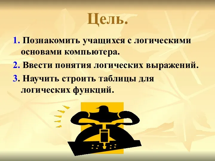 Цель. 1. Познакомить учащихся с логическими основами компьютера. 2. Ввести понятия