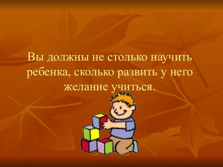 Вы должны не столько научить ребенка, сколько развить у него желание учиться.