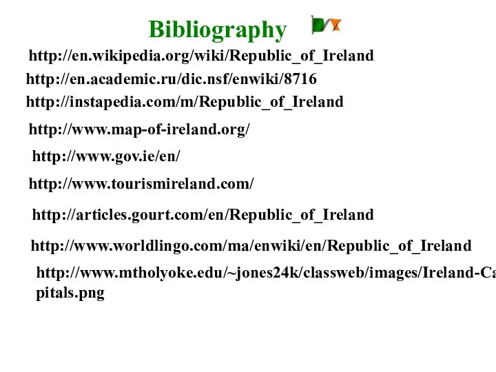 http://en.wikipedia.org/wiki/Republic_of_Ireland http://en.academic.ru/dic.nsf/enwiki/8716 http://instapedia.com/m/Republic_of_Ireland http://www.map-of-ireland.org/ http://www.gov.ie/en/ http://www.tourismireland.com/ http://www.mtholyoke.edu/~jones24k/classweb/images/Ireland-Capitals.png http://articles.gourt.com/en/Republic_of_Ireland http://www.worldlingo.com/ma/enwiki/en/Republic_of_Ireland Bibliography