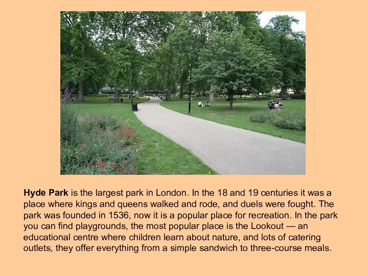 Hyde Park is the largest park in London. In the 18