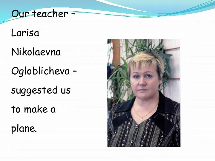 Our teacher – Larisa Nikolaevna Ogloblicheva – suggested us to make a plane.