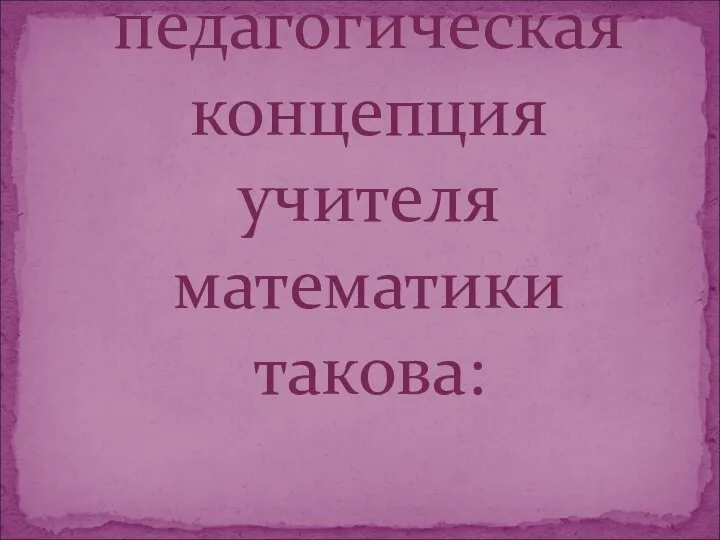 Моя педагогическая концепция учителя математики такова: