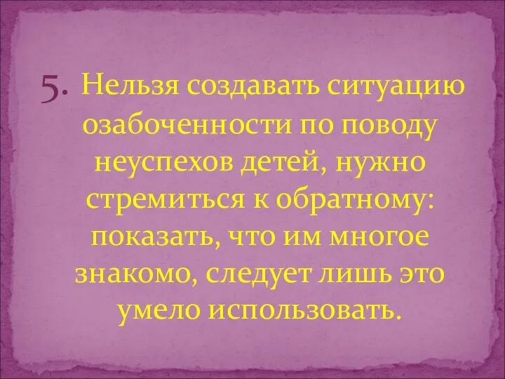 5. Нельзя создавать ситуацию озабоченности по поводу неуспехов детей, нужно стремиться