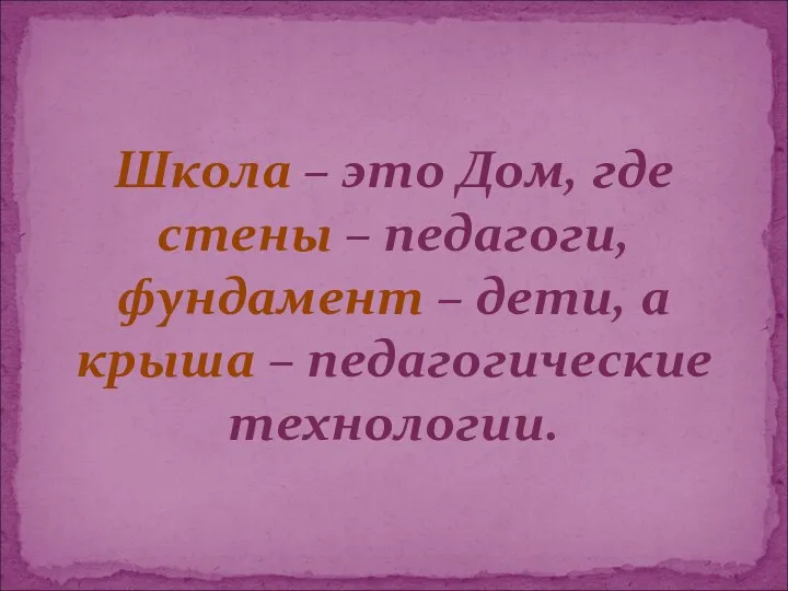 Школа – это Дом, где стены – педагоги, фундамент – дети, а крыша – педагогические технологии.