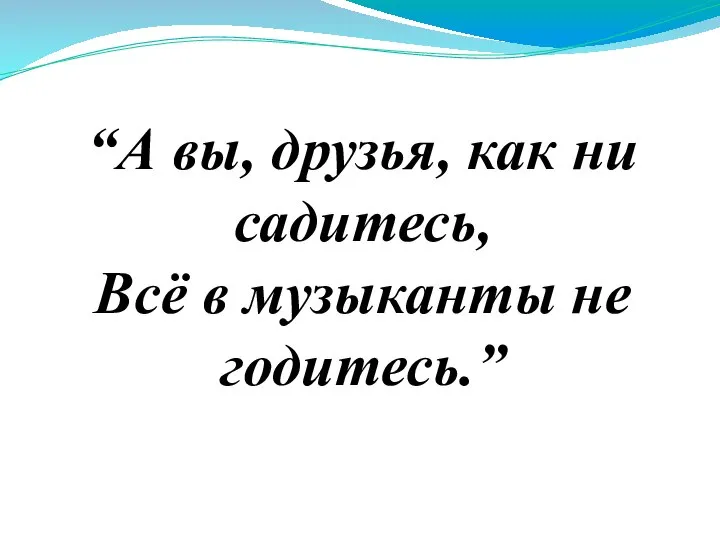 “А вы, друзья, как ни садитесь, Всё в музыканты не годитесь.”