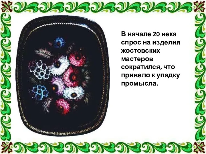 В начале 20 века спрос на изделия жостовских мастеров сократился, что привело к упадку промысла.