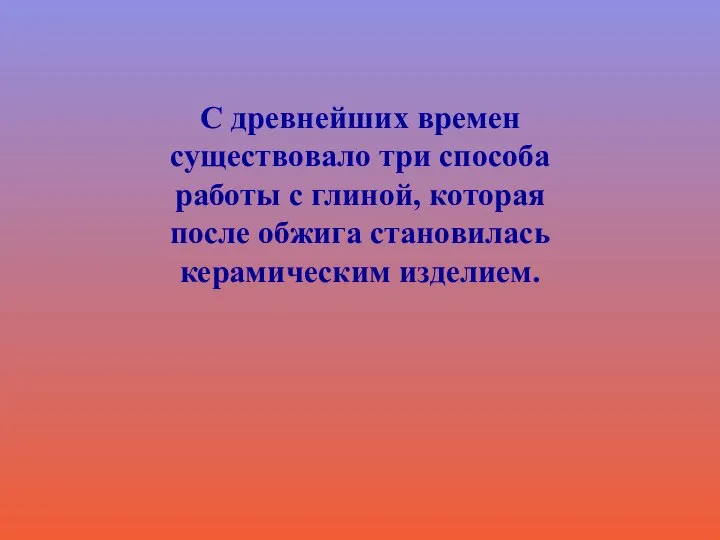 С древнейших времен существовало три способа работы с глиной, которая после обжига становилась керамическим изделием.