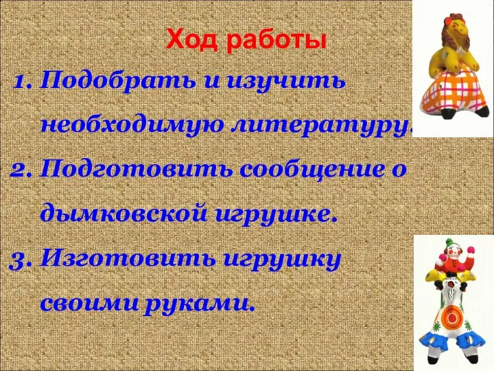 Ход работы Подобрать и изучить необходимую литературу. Подготовить сообщение о дымковской игрушке. Изготовить игрушку своими руками.