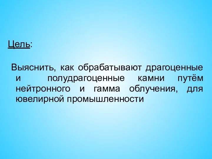 Цель: Выяснить, как обрабатывают драгоценные и полудрагоценные камни путём нейтронного и гамма облучения, для ювелирной промышленности