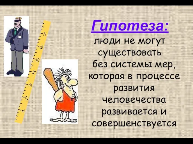 Гипотеза: люди не могут существовать без системы мер, которая в процессе развития человечества развивается и совершенствуется