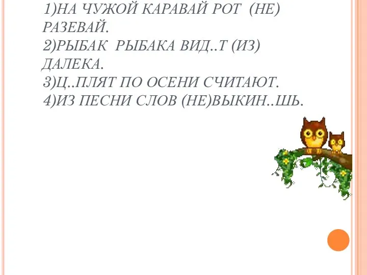 1)НА ЧУЖОЙ КАРАВАЙ РОТ (НЕ)РАЗЕВАЙ. 2)РЫБАК РЫБАКА ВИД..Т (ИЗ)ДАЛЕКА. 3)Ц..ПЛЯТ ПО