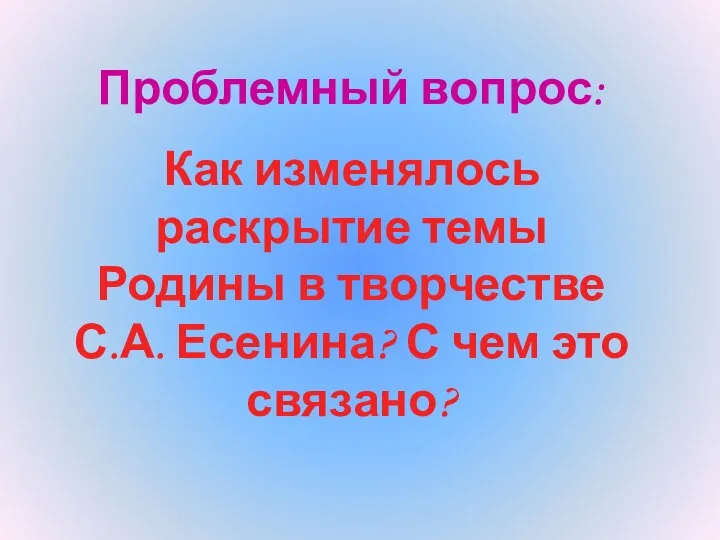 Проблемный вопрос: Как изменялось раскрытие темы Родины в творчестве С.А. Есенина? С чем это связано?