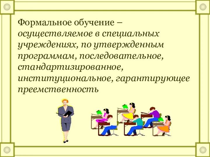 Формальное обучение – осуществляемое в специальных учреждениях, по утвержденным программам, последовательное, стандартизированное, институциональное, гарантирующее преемственность