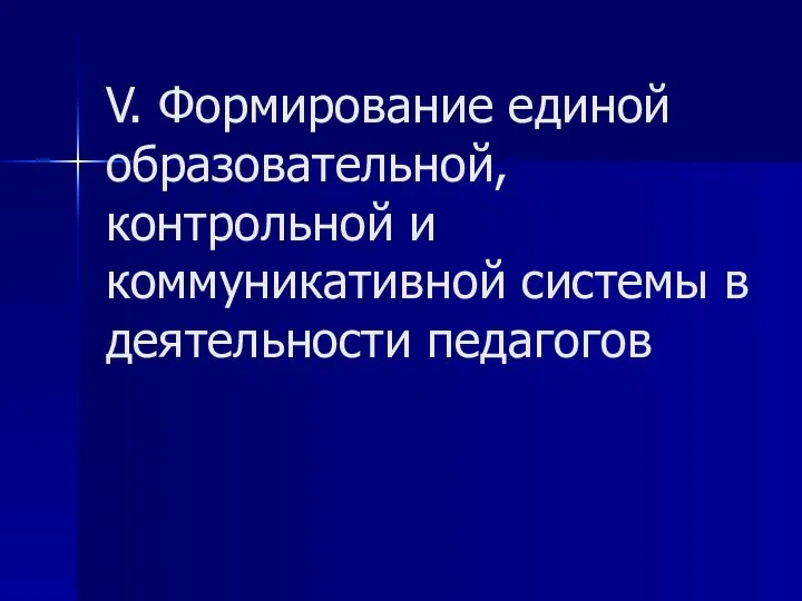 V. Формирование единой образовательной, контрольной и коммуникативной системы в деятельности педагогов