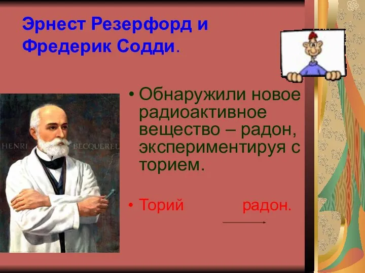 Эрнест Резерфорд и Фредерик Содди. Обнаружили новое радиоактивное вещество – радон, экспериментируя с торием. Торий радон.