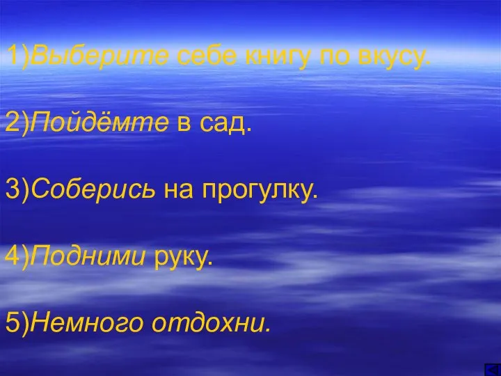 1)Выберите себе книгу по вкусу. 2)Пойдёмте в сад. 3)Соберись на прогулку. 4)Подними руку. 5)Немного отдохни.