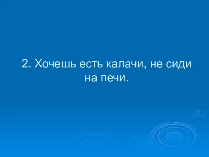 2. Хочешь есть калачи, не сиди на печи.