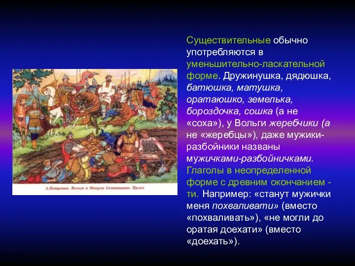 Существительные обычно употребляются в уменьшительно-ласкательной форме. Дружинушка, дядюшка, батюшка, матушка, оратаюшко,