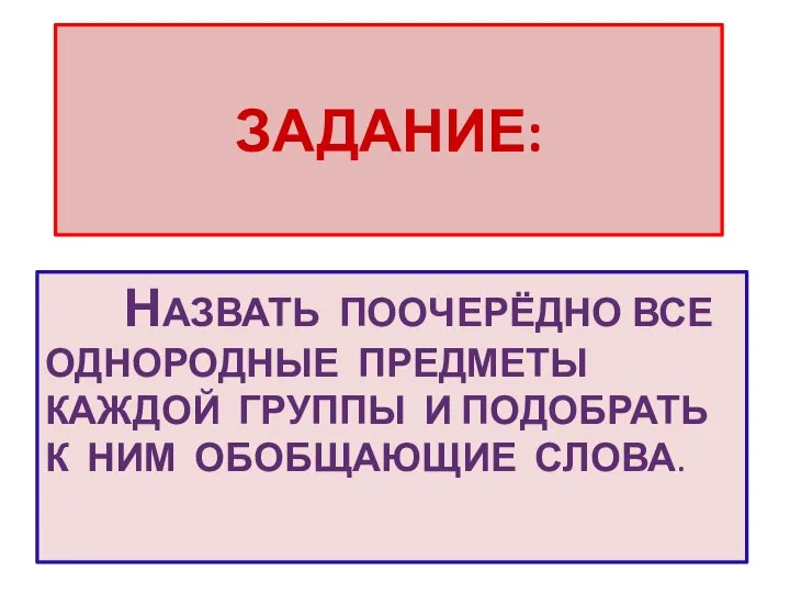 ЗАДАНИЕ: НАЗВАТЬ ПООЧЕРЁДНО ВСЕ ОДНОРОДНЫЕ ПРЕДМЕТЫ КАЖДОЙ ГРУППЫ И ПОДОБРАТЬ К НИМ ОБОБЩАЮЩИЕ СЛОВА.