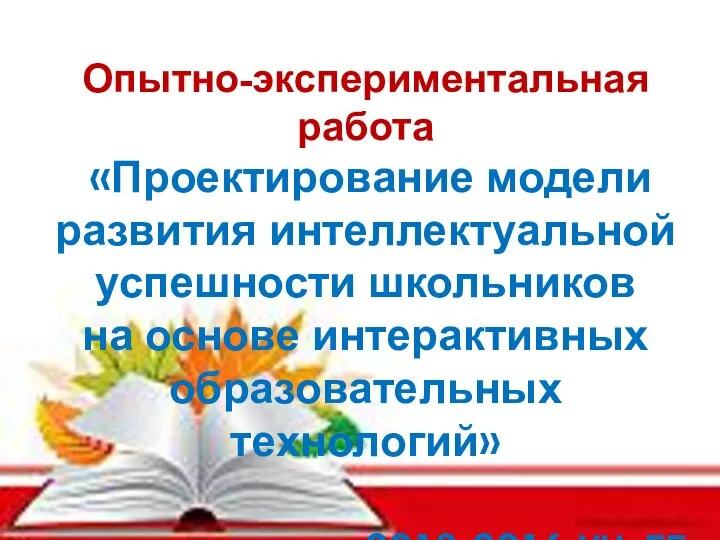 Опытно-экспериментальная работа «Проектирование модели развития интеллектуальной успешности школьников на основе интерактивных образовательных технологий» 2013-2016 УЧ. ГГ