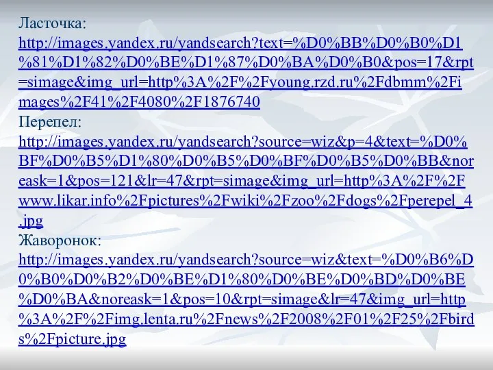 Ласточка: http://images.yandex.ru/yandsearch?text=%D0%BB%D0%B0%D1%81%D1%82%D0%BE%D1%87%D0%BA%D0%B0&pos=17&rpt=simage&img_url=http%3A%2F%2Fyoung.rzd.ru%2Fdbmm%2Fimages%2F41%2F4080%2F1876740 Перепел: http://images.yandex.ru/yandsearch?source=wiz&p=4&text=%D0%BF%D0%B5%D1%80%D0%B5%D0%BF%D0%B5%D0%BB&noreask=1&pos=121&lr=47&rpt=simage&img_url=http%3A%2F%2Fwww.likar.info%2Fpictures%2Fwiki%2Fzoo%2Fdogs%2Fperepel_4.jpg Жаворонок: http://images.yandex.ru/yandsearch?source=wiz&text=%D0%B6%D0%B0%D0%B2%D0%BE%D1%80%D0%BE%D0%BD%D0%BE%D0%BA&noreask=1&pos=10&rpt=simage&lr=47&img_url=http%3A%2F%2Fimg.lenta.ru%2Fnews%2F2008%2F01%2F25%2Fbirds%2Fpicture.jpg