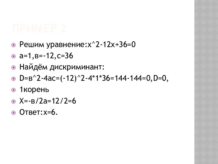 Пример 2 Решим уравнение:х^2-12х+36=0 а=1,в=-12,с=36 Найдём дискриминант: D=в^2-4ac=(-12)^2-4*1*36=144-144=0,D=0, 1корень Х=-в/2а=12/2=6 Ответ:х=6.