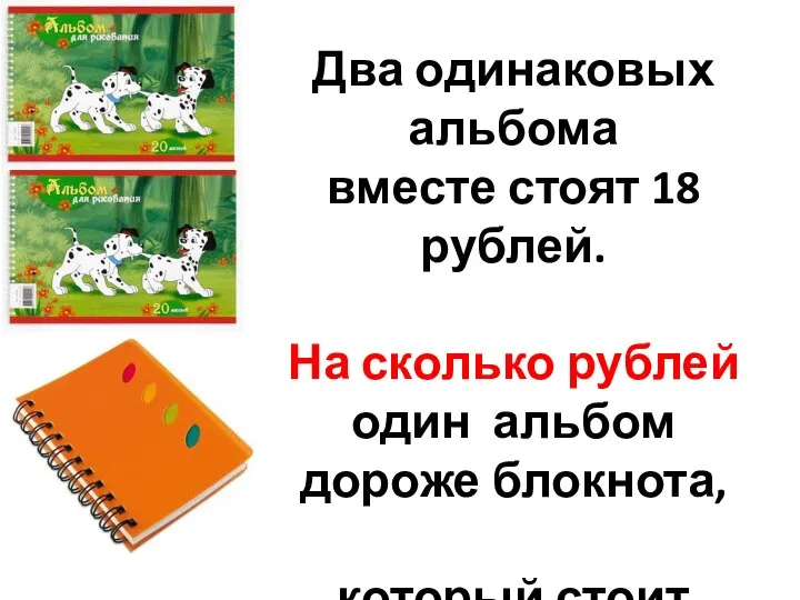 Два одинаковых альбома вместе стоят 18 рублей. На сколько рублей один