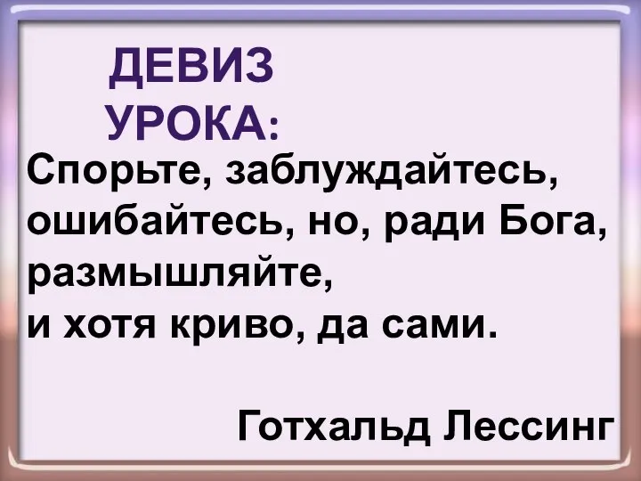 Спорьте, заблуждайтесь, ошибайтесь, но, ради Бога, размышляйте, и хотя криво, да сами. Готхальд Лессинг ДЕВИЗ УРОКА: