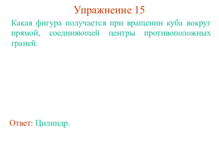 Упражнение 15 Какая фигура получается при вращении куба вокруг прямой, соединяющей центры противоположных граней. Ответ: Цилиндр.