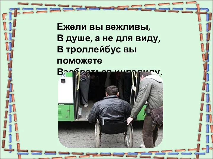 Ежели вы вежливы, В душе, а не для виду, В троллейбус вы поможете Взобраться инвалиду.