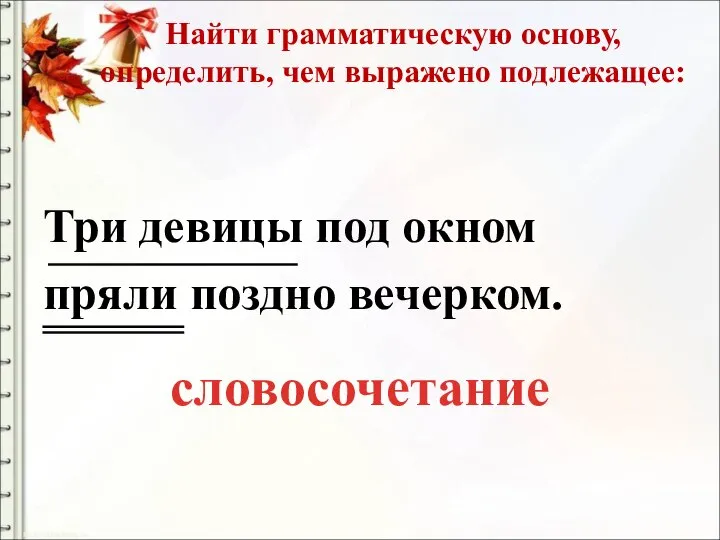 Найти грамматическую основу, определить, чем выражено подлежащее: Три девицы под окном пряли поздно вечерком. словосочетание