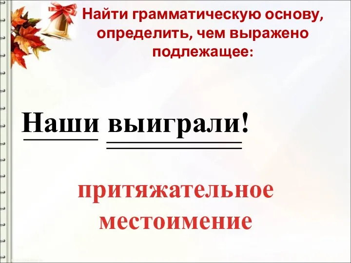 Найти грамматическую основу, определить, чем выражено подлежащее: Наши выиграли! притяжательное местоимение