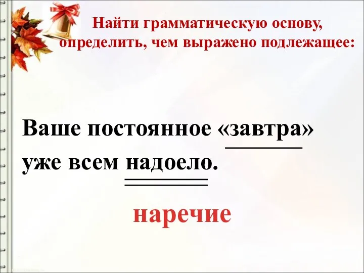 Найти грамматическую основу, определить, чем выражено подлежащее: Ваше постоянное «завтра» уже всем надоело. наречие