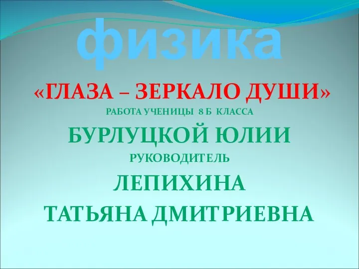 физика «ГЛАЗА – ЗЕРКАЛО ДУШИ» РАБОТА УЧЕНИЦЫ 8 Б КЛАССА БУРЛУЦКОЙ ЮЛИИ РУКОВОДИТЕЛЬ ЛЕПИХИНА ТАТЬЯНА ДМИТРИЕВНА