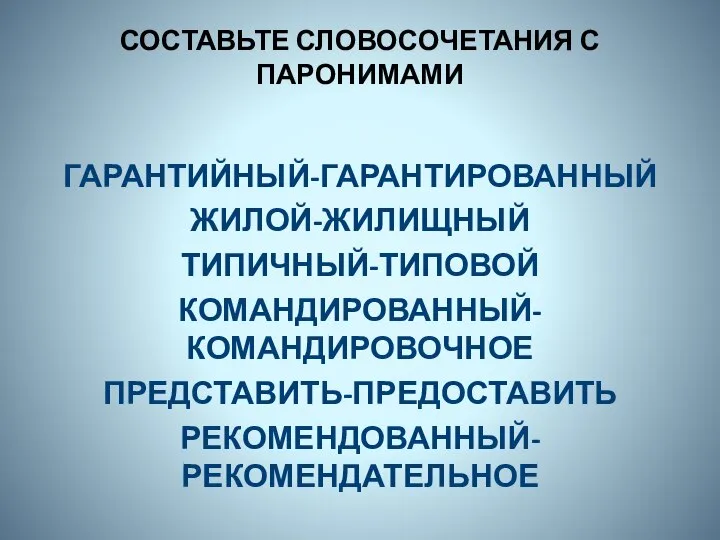 СОСТАВЬТЕ СЛОВОСОЧЕТАНИЯ С ПАРОНИМАМИ ГАРАНТИЙНЫЙ-ГАРАНТИРОВАННЫЙ ЖИЛОЙ-ЖИЛИЩНЫЙ ТИПИЧНЫЙ-ТИПОВОЙ КОМАНДИРОВАННЫЙ-КОМАНДИРОВОЧНОЕ ПРЕДСТАВИТЬ-ПРЕДОСТАВИТЬ РЕКОМЕНДОВАННЫЙ-РЕКОМЕНДАТЕЛЬНОЕ