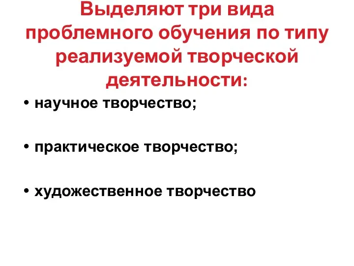 Выделяют три вида проблемного обучения по типу реализуемой творческой деятельности: научное творчество; практическое творчество; художественное творчество