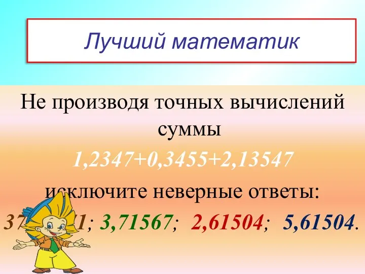 Лучший математик Не производя точных вычислений суммы 1,2347+0,3455+2,13547 исключите неверные ответы: 37,15671; 3,71567; 2,61504; 5,61504.