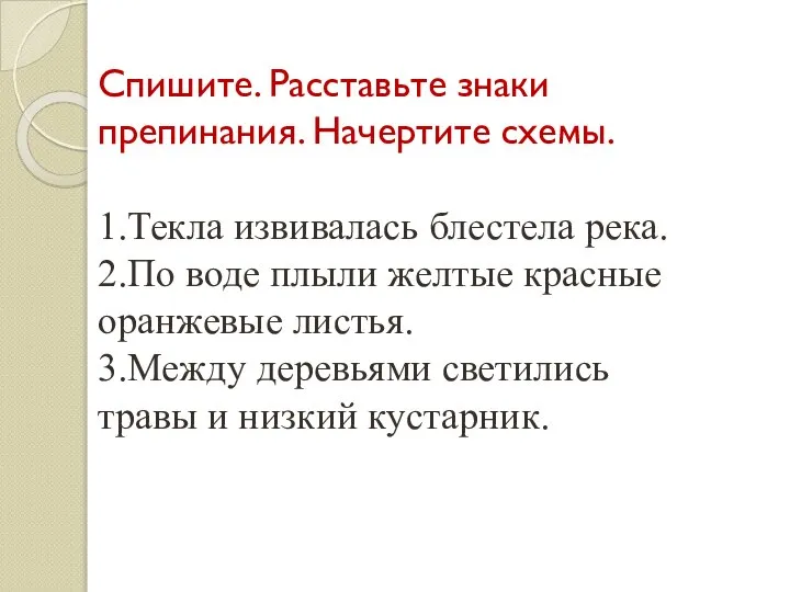 Спишите. Расставьте знаки препинания. Начертите схемы. 1.Текла извивалась блестела река. 2.По