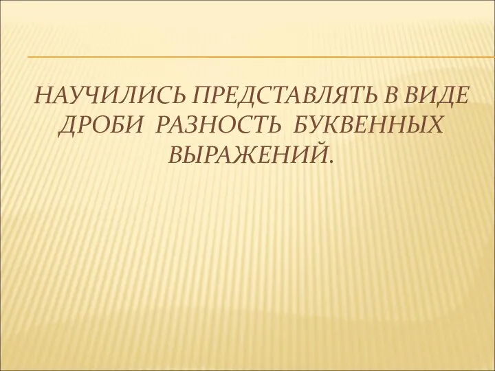 НАУЧИЛИСЬ ПРЕДСТАВЛЯТЬ В ВИДЕ ДРОБИ РАЗНОСТЬ БУКВЕННЫХ ВЫРАЖЕНИЙ.