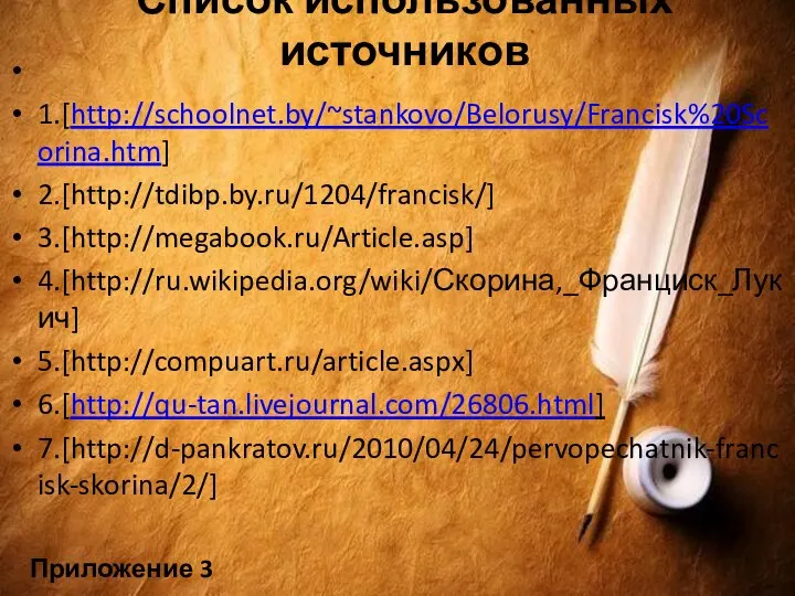 Список использованных источников 1.[http://schoolnet.by/~stankovo/Belorusy/Francisk%20Scorina.htm] 2.[http://tdibp.by.ru/1204/francisk/] 3.[http://megabook.ru/Article.asp] 4.[http://ru.wikipedia.org/wiki/Скорина,_Франциск_Лукич] 5.[http://compuart.ru/article.aspx] 6.[http://qu-tan.livejournal.com/26806.html] 7.[http://d-pankratov.ru/2010/04/24/pervopechatnik-francisk-skorina/2/] Приложение 3